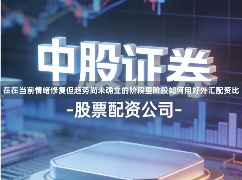 在在当前情绪修复但趋势尚未确立的阶段里阶段如何用好外汇配资比