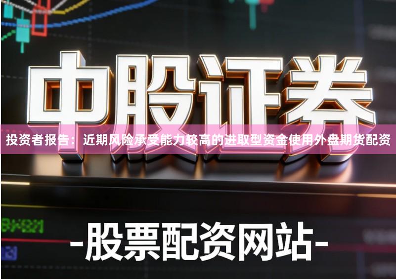 投资者报告：近期风险承受能力较高的进取型资金使用外盘期货配资