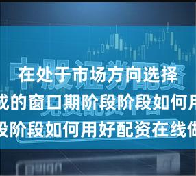 在处于市场方向选择尚未完成的窗口期阶段阶段如何用好配资在线做