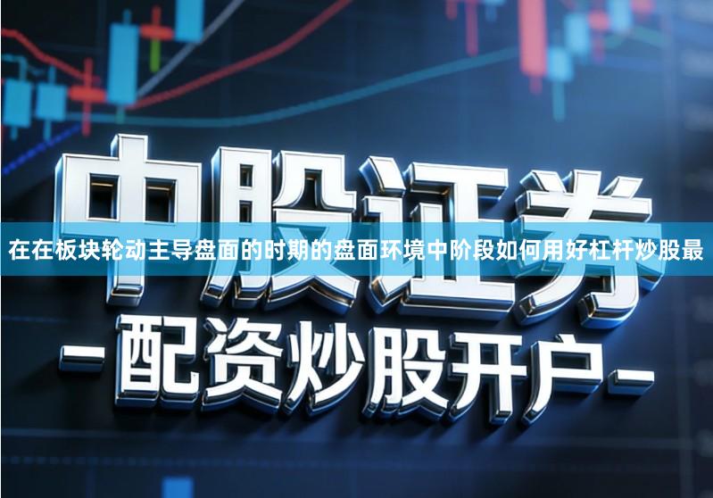 在在板块轮动主导盘面的时期的盘面环境中阶段如何用好杠杆炒股最