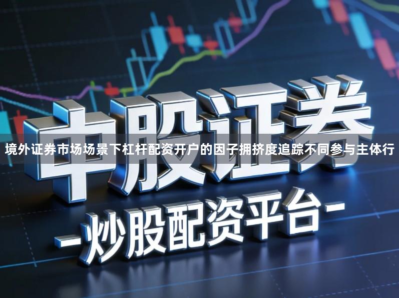 境外证券市场场景下杠杆配资开户的因子拥挤度追踪不同参与主体行