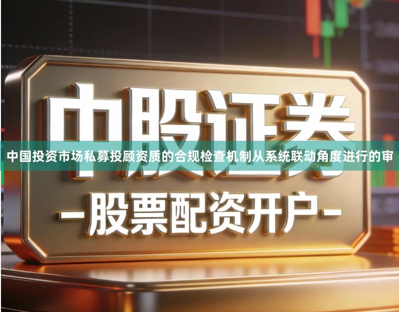 中国投资市场私募投顾资质的合规检查机制从系统联动角度进行的审